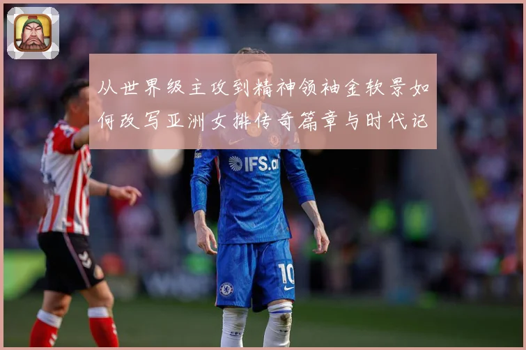 从世界级主攻到精神领袖金软景如何改写亚洲女排传奇篇章与时代记成长观察：最新赛事动态与深度分析