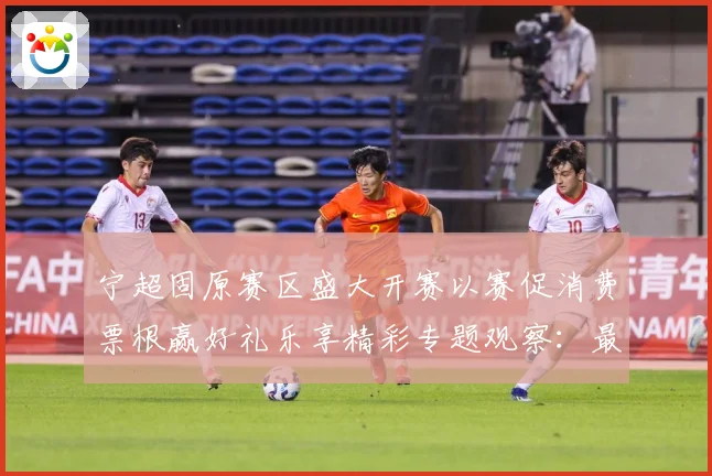 宁超固原赛区盛大开赛以赛促消费票根赢好礼乐享精彩专题观察：最新赛事动态与深度分析