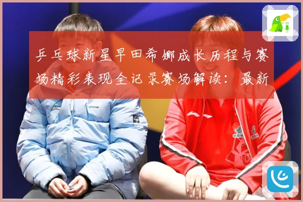 乒乓球新星早田希娜成长历程与赛场精彩表现全记录赛场解读：最新赛事动态与深度分析