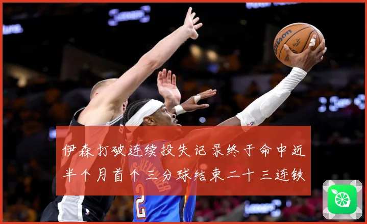 伊森打破连续投失记录终于命中近半个月首个三分球结束二十三连铁赛场复盘：最新赛事动态与深度分析