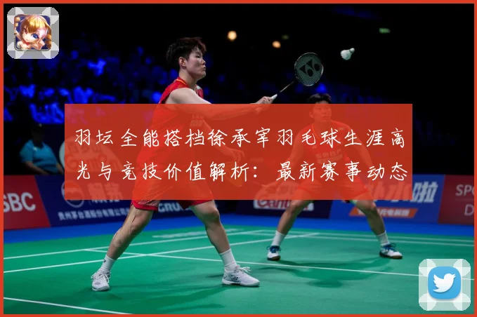 羽坛全能搭档徐承宰羽毛球生涯高光与竞技价值解析：最新赛事动态与深度分析