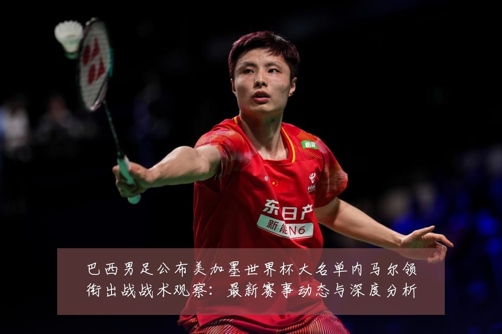 巴西男足公布美加墨世界杯大名单内马尔领衔出战战术观察:最新赛事动态与深度分析