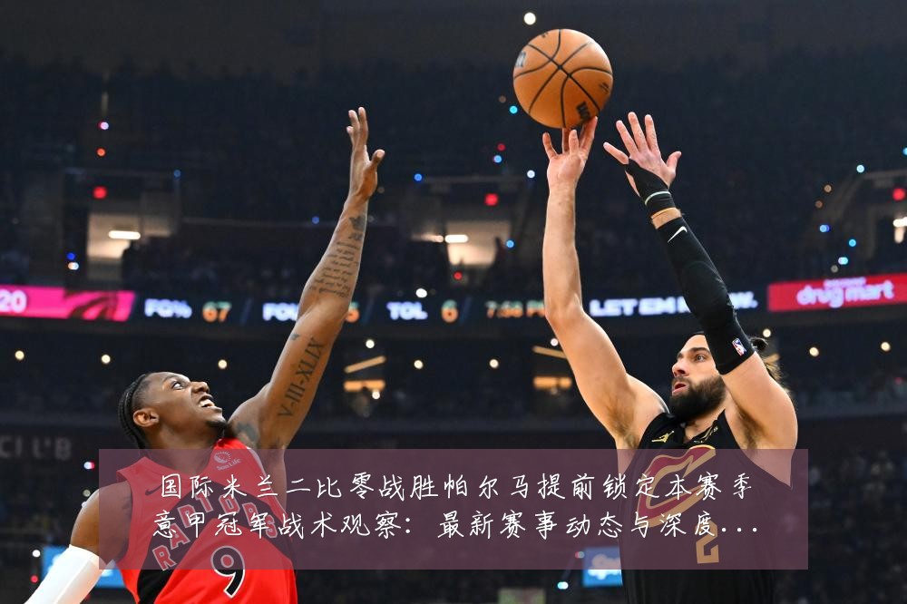 国际米兰二比零战胜帕尔马提前锁定本赛季意甲冠军战术观察:最新赛事动态与深度分析