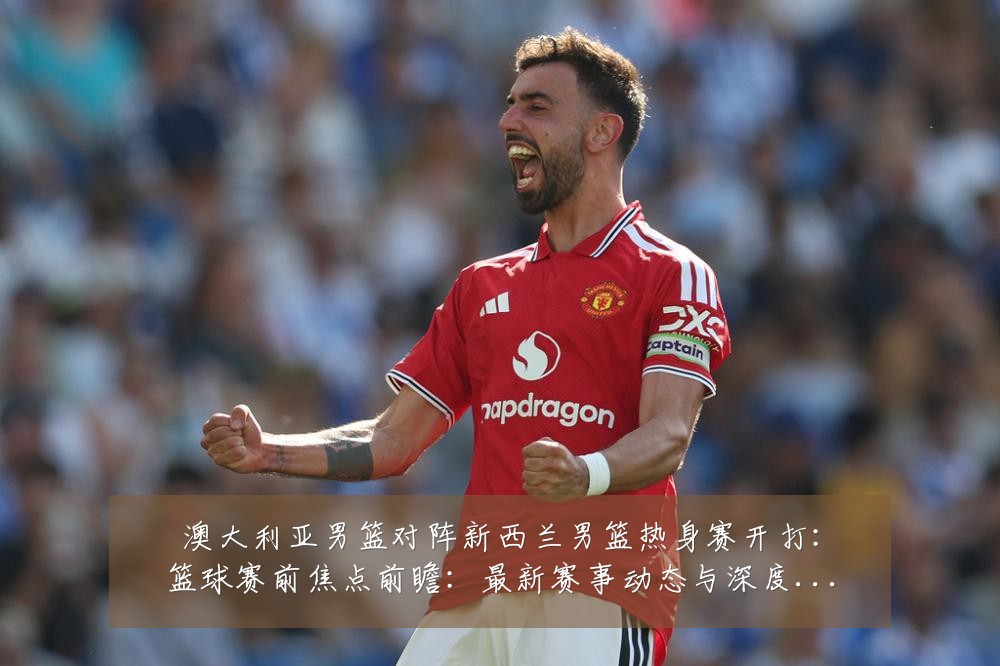 澳大利亚男篮对阵新西兰男篮热身赛开打:篮球赛前焦点前瞻:最新赛事动态与深度分析