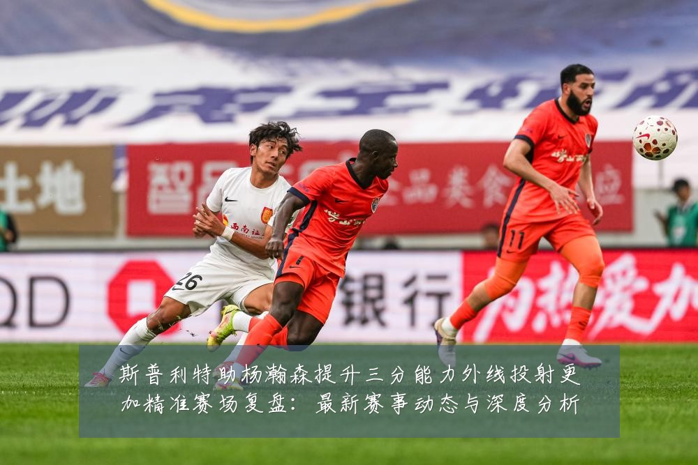 斯普利特助杨瀚森提升三分能力外线投射更加精准赛场复盘:最新赛事动态与深度分析